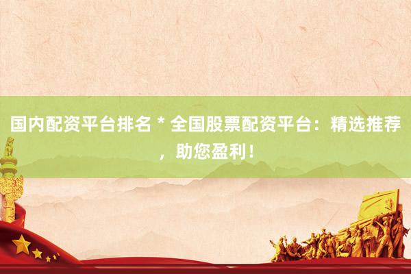 国内配资平台排名 * 全国股票配资平台：精选推荐，助您盈利！