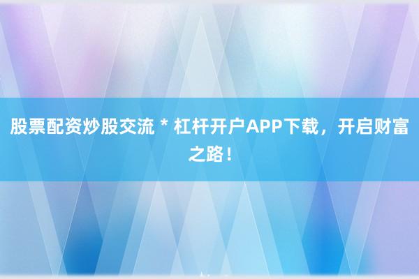 股票配资炒股交流 * 杠杆开户APP下载，开启财富之路！
