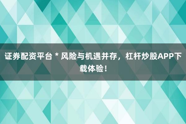 证券配资平台 * 风险与机遇并存，杠杆炒股APP下载体验！