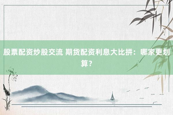 股票配资炒股交流 期货配资利息大比拼：哪家更划算？