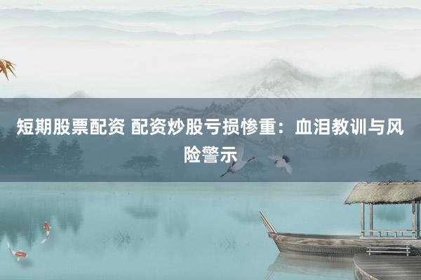 短期股票配资 配资炒股亏损惨重：血泪教训与风险警示
