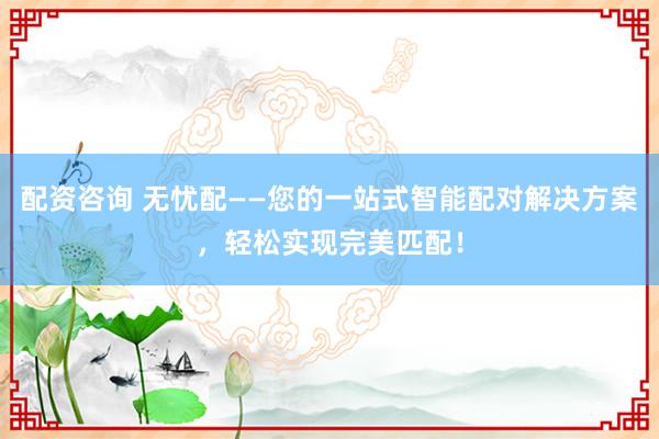 配资咨询 无忧配——您的一站式智能配对解决方案，轻松实现完美匹配！