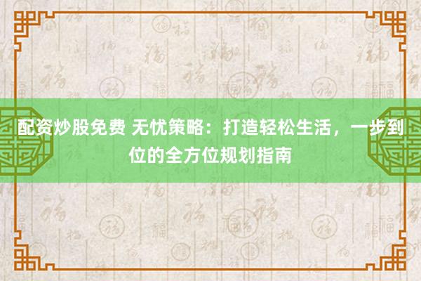 配资炒股免费 无忧策略：打造轻松生活，一步到位的全方位规划指南