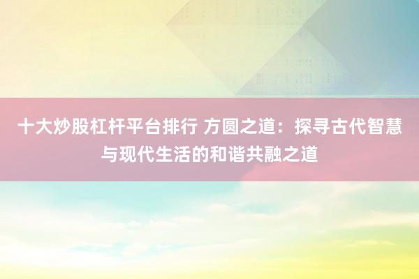 十大炒股杠杆平台排行 方圆之道：探寻古代智慧与现代生活的和谐共融之道