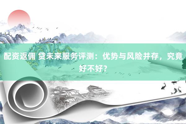 配资返佣 贷未来服务评测：优势与风险并存，究竟好不好？