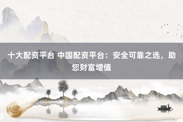 十大配资平台 中国配资平台：安全可靠之选，助您财富增值