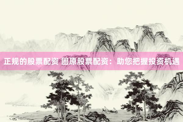 正规的股票配资 固原股票配资：助您把握投资机遇