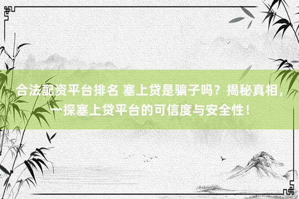 合法配资平台排名 塞上贷是骗子吗？揭秘真相，一探塞上贷平台的可信度与安全性！