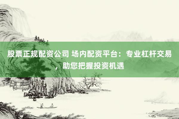股票正规配资公司 场内配资平台：专业杠杆交易，助您把握投资机遇