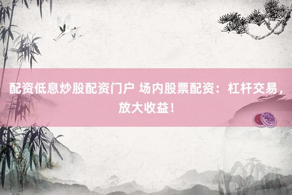 配资低息炒股配资门户 场内股票配资：杠杆交易，放大收益！