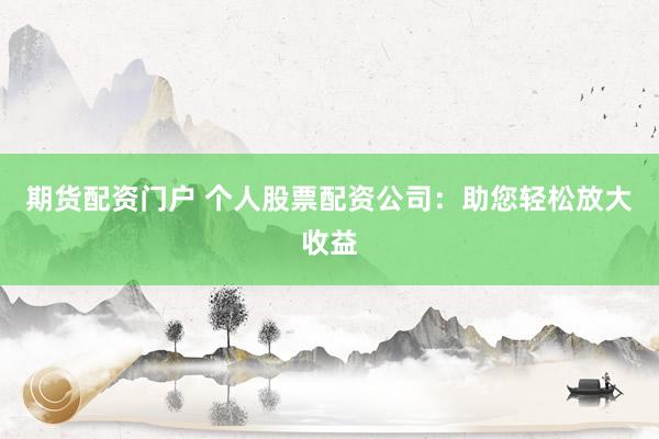 期货配资门户 个人股票配资公司：助您轻松放大收益