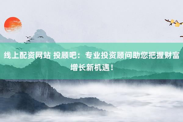 线上配资网站 投顾吧：专业投资顾问助您把握财富增长新机遇！