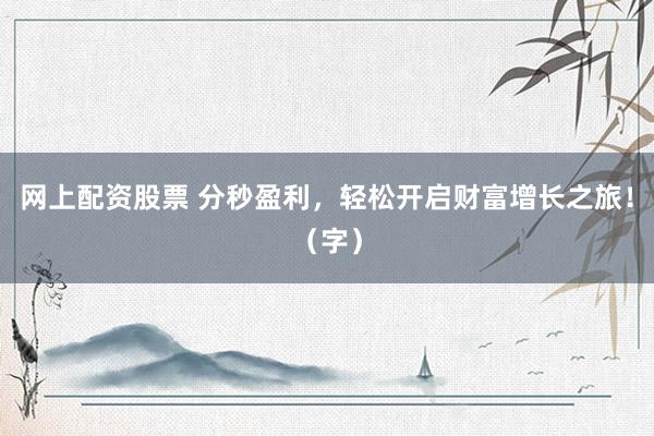 网上配资股票 分秒盈利，轻松开启财富增长之旅！（字）