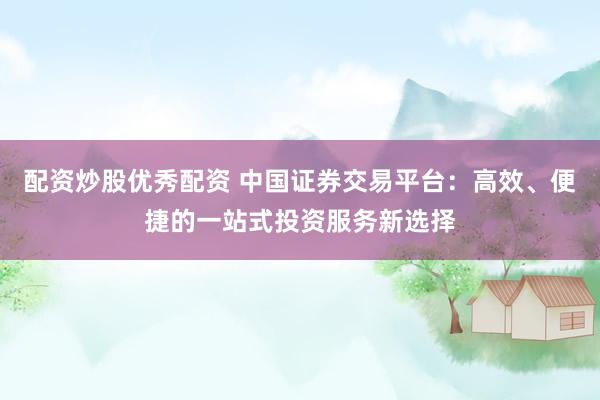 配资炒股优秀配资 中国证券交易平台：高效、便捷的一站式投资服务新选择
