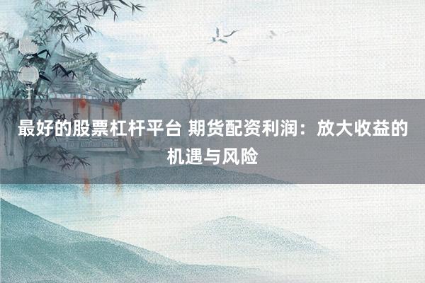最好的股票杠杆平台 期货配资利润：放大收益的机遇与风险