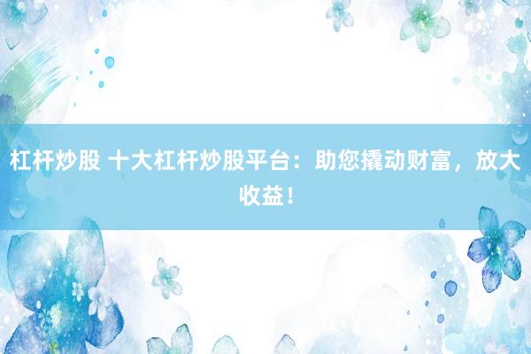 杠杆炒股 十大杠杆炒股平台：助您撬动财富，放大收益！