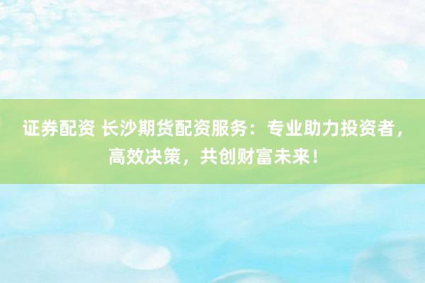 证券配资 长沙期货配资服务：专业助力投资者，高效决策，共创财富未来！
