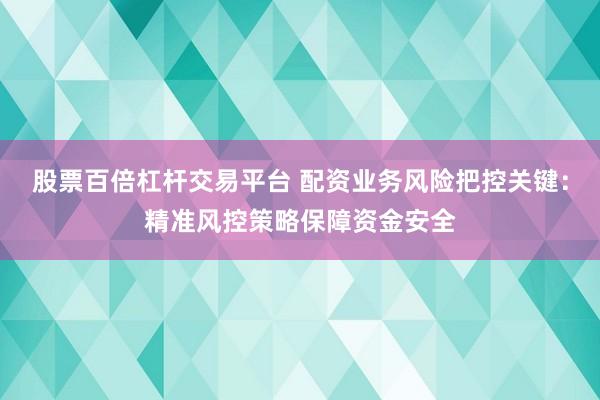 股票百倍杠杆交易平台 配资业务风险把控关键：精准风控策略保障资金安全
