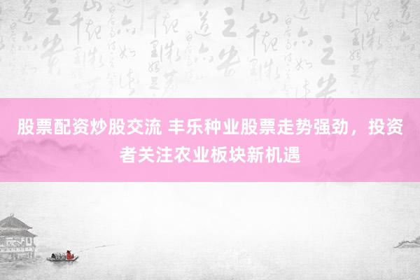 股票配资炒股交流 丰乐种业股票走势强劲，投资者关注农业板块新机遇