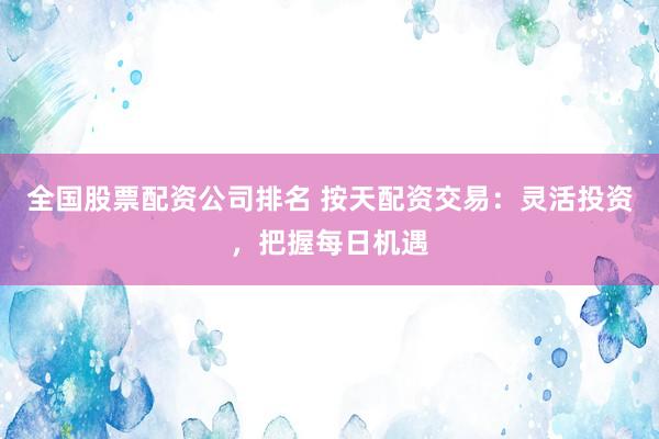 全国股票配资公司排名 按天配资交易：灵活投资，把握每日机遇
