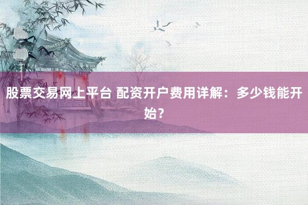 股票交易网上平台 配资开户费用详解：多少钱能开始？