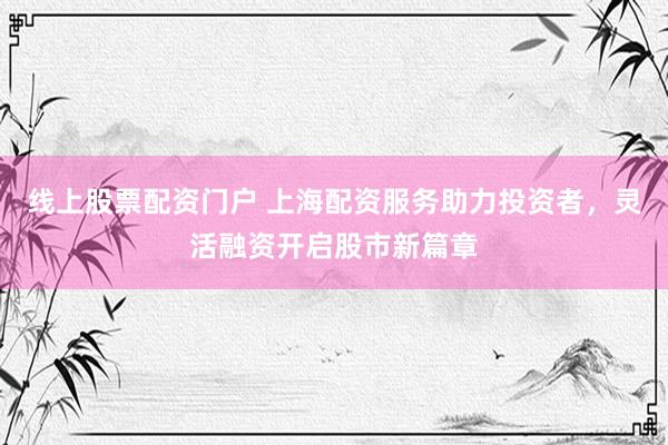 线上股票配资门户 上海配资服务助力投资者，灵活融资开启股市新篇章