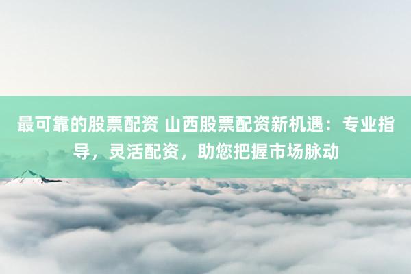 最可靠的股票配资 山西股票配资新机遇：专业指导，灵活配资，助您把握市场脉动
