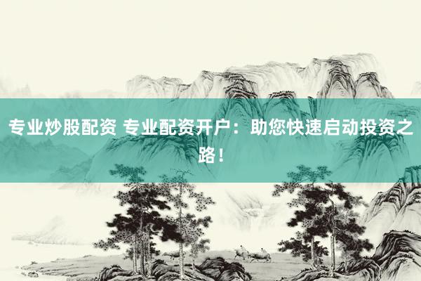 专业炒股配资 专业配资开户：助您快速启动投资之路！