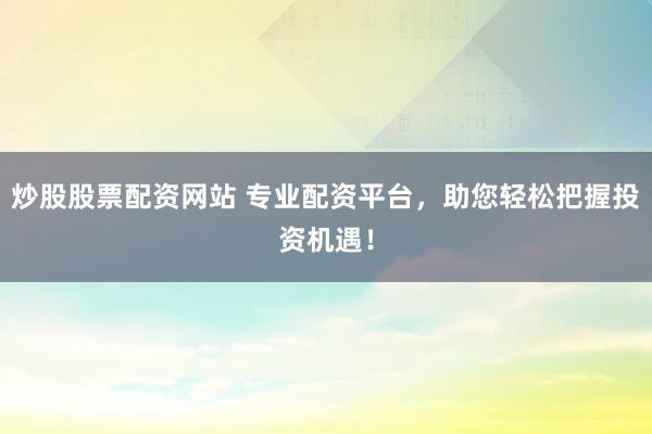 炒股股票配资网站 专业配资平台，助您轻松把握投资机遇！