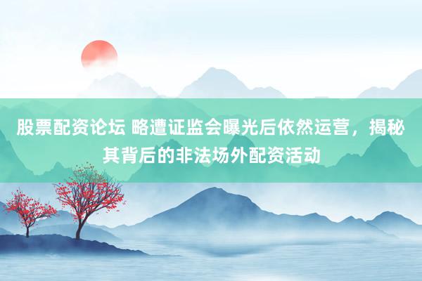 股票配资论坛 略遭证监会曝光后依然运营，揭秘其背后的非法场外配资活动