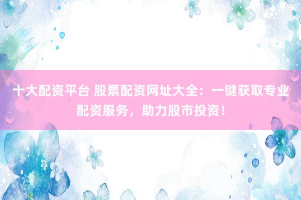 十大配资平台 股票配资网址大全：一键获取专业配资服务，助力股市投资！