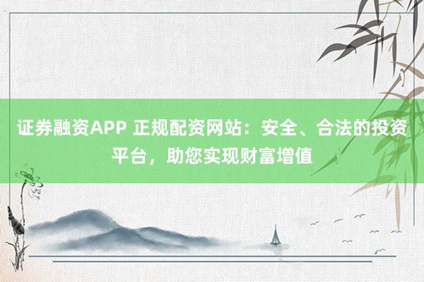 证券融资APP 正规配资网站：安全、合法的投资平台，助您实现财富增值