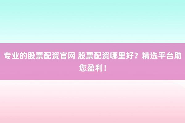 专业的股票配资官网 股票配资哪里好？精选平台助您盈利！