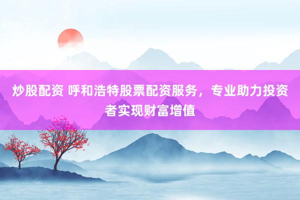 炒股配资 呼和浩特股票配资服务，专业助力投资者实现财富增值