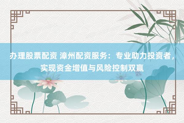 办理股票配资 漳州配资服务：专业助力投资者，实现资金增值与风险控制双赢