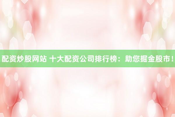 配资炒股网站 十大配资公司排行榜：助您掘金股市！