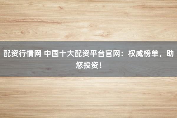 配资行情网 中国十大配资平台官网：权威榜单，助您投资！