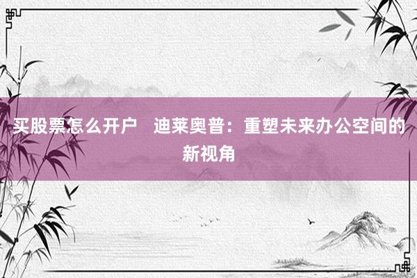 买股票怎么开户   迪莱奥普：重塑未来办公空间的新视角