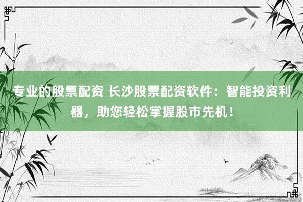 专业的股票配资 长沙股票配资软件：智能投资利器，助您轻松掌握股市先机！