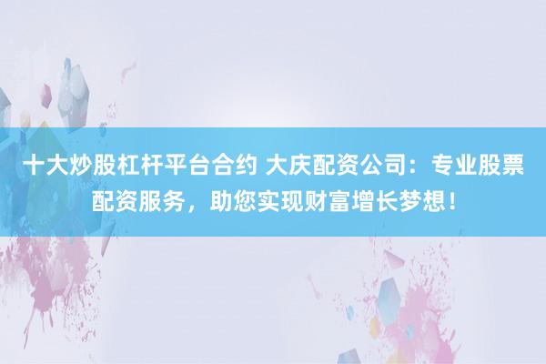 十大炒股杠杆平台合约 大庆配资公司：专业股票配资服务，助您实现财富增长梦想！