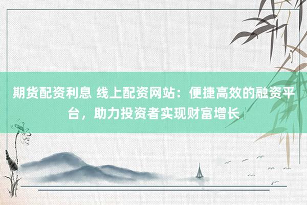 期货配资利息 线上配资网站：便捷高效的融资平台，助力投资者实现财富增长