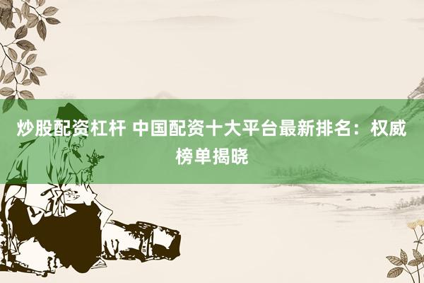 炒股配资杠杆 中国配资十大平台最新排名：权威榜单揭晓
