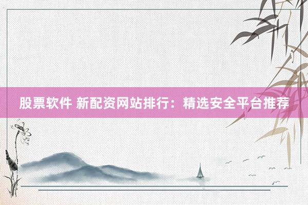 股票软件 新配资网站排行：精选安全平台推荐