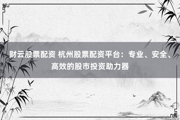 财云股票配资 杭州股票配资平台：专业、安全、高效的股市投资助力器