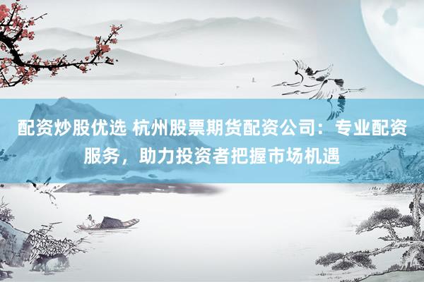 配资炒股优选 杭州股票期货配资公司：专业配资服务，助力投资者把握市场机遇