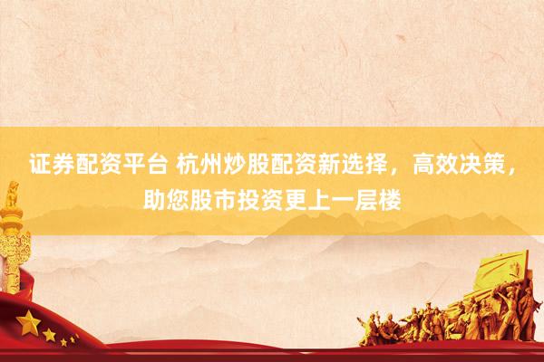 证券配资平台 杭州炒股配资新选择，高效决策，助您股市投资更上一层楼