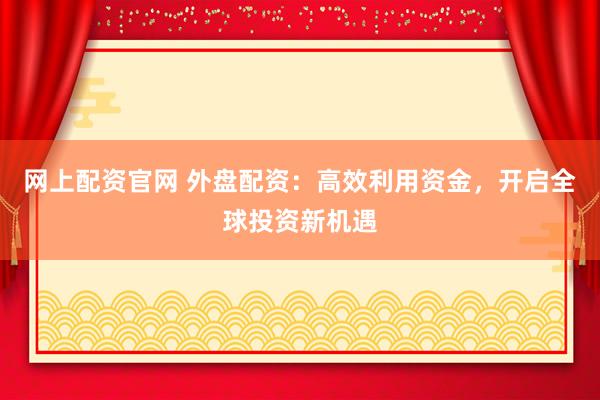 网上配资官网 外盘配资：高效利用资金，开启全球投资新机遇