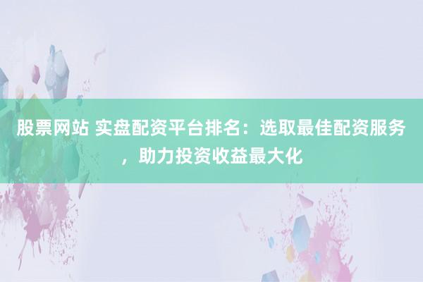 股票网站 实盘配资平台排名：选取最佳配资服务，助力投资收益最大化