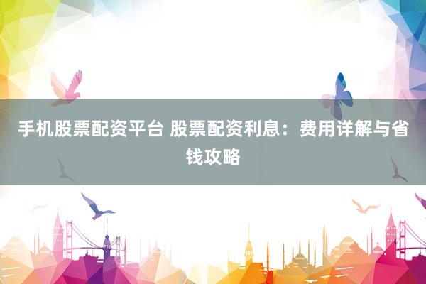 手机股票配资平台 股票配资利息：费用详解与省钱攻略