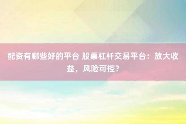 配资有哪些好的平台 股票杠杆交易平台：放大收益，风险可控？